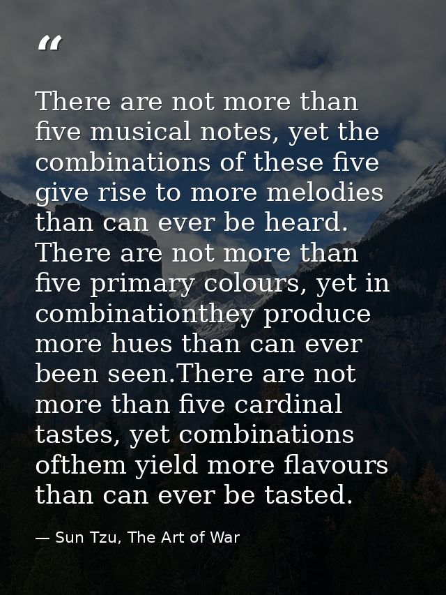 There are not more than five musical notes, yet the combinations of these five give rise to more melodies than can ever  — Sun Tzu, The Art of War