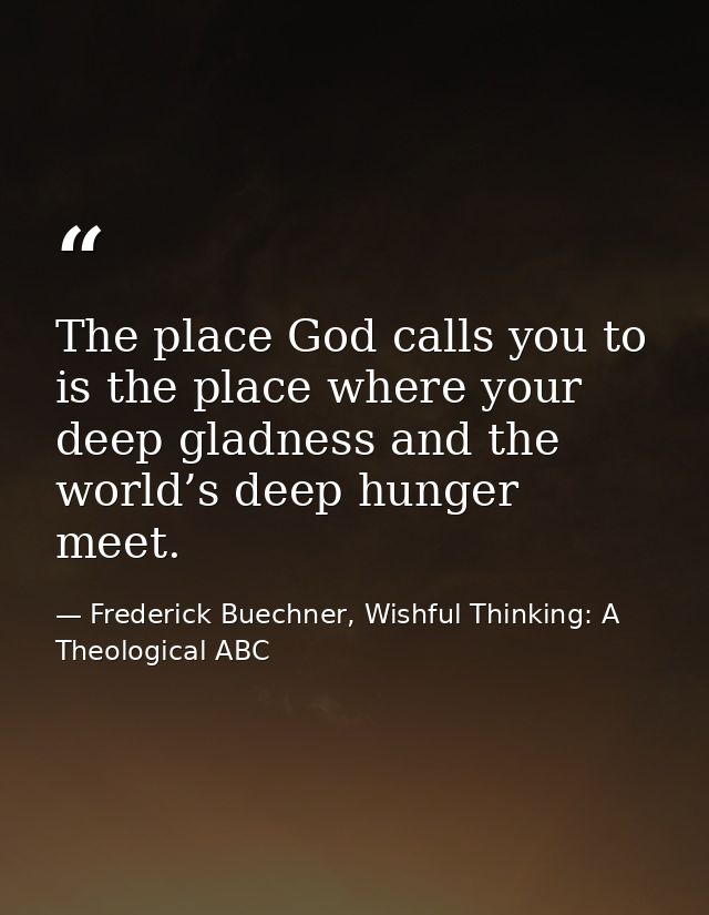 The place God calls you to is the place where your deep gladness and the world’s deep hunger meet. — Frederick Buechner, Wishful Thinking: A Theological ABC