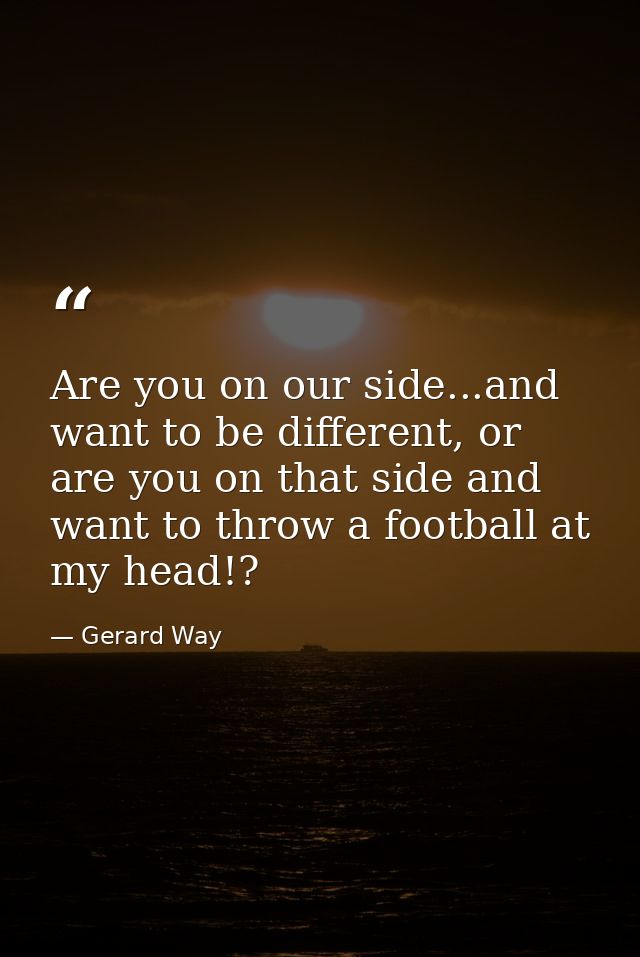 Are you on our side...and want to be different, or are you on that side and want to throw a football at my head!? — Gerard Way