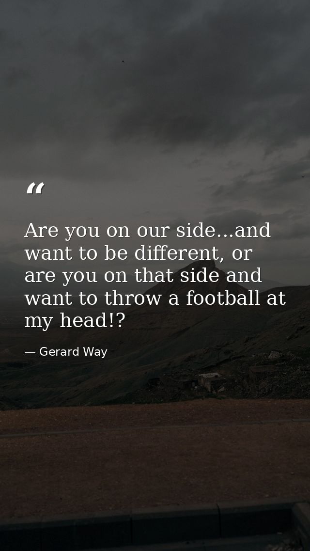 Are you on our side...and want to be different, or are you on that side and want to throw a football at my head!? — Gerard Way