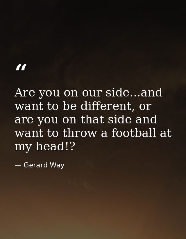 Are you on our side...and want to be different, or are you on that side and want to throw a football at my head!? — Gerard Way