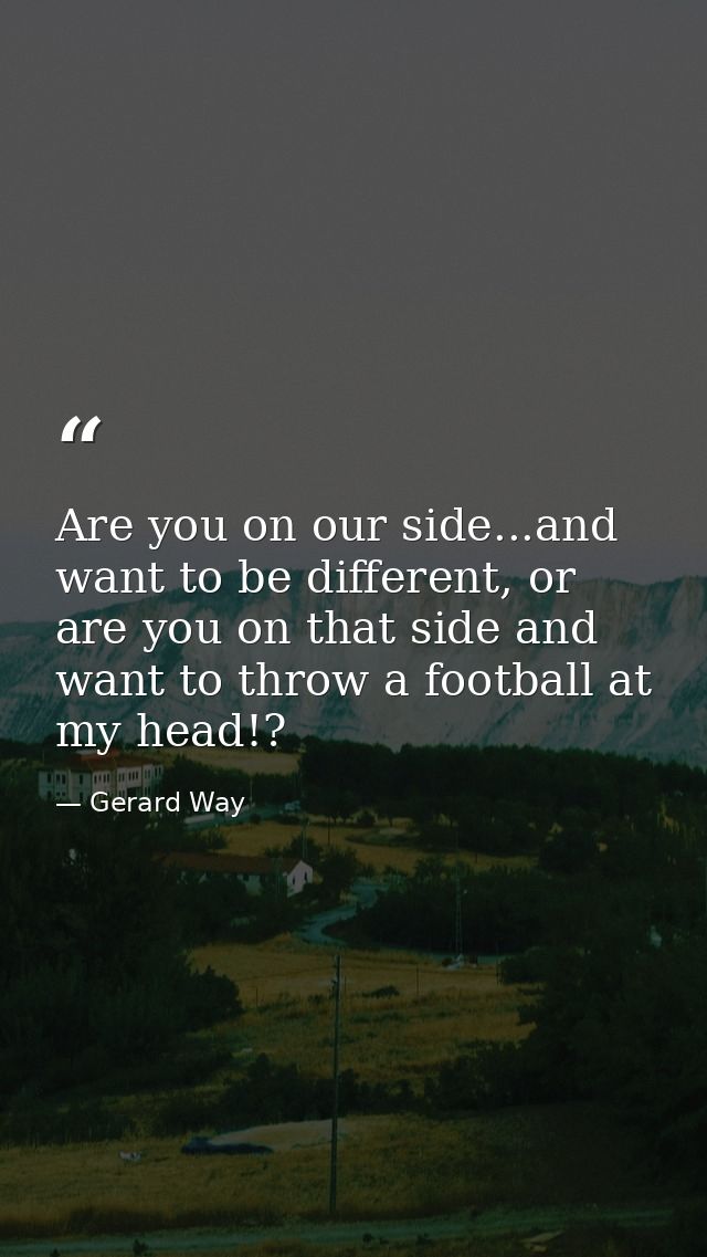 Are you on our side...and want to be different, or are you on that side and want to throw a football at my head!? — Gerard Way