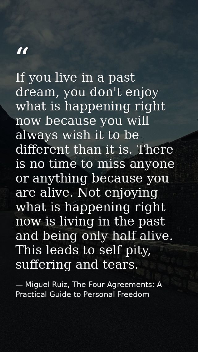 If you live in a past dream, you don't enjoy what is happening right now because you will always wish it to be different — Miguel Ruiz, The Four Agreements: A Practical Guide to Personal Freedom