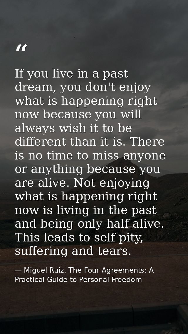 If you live in a past dream, you don't enjoy what is happening right now because you will always wish it to be different — Miguel Ruiz, The Four Agreements: A Practical Guide to Personal Freedom