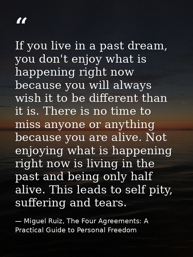 If you live in a past dream, you don't enjoy what is happening right now because you will always wish it to be different — Miguel Ruiz, The Four Agreements: A Practical Guide to Personal Freedom