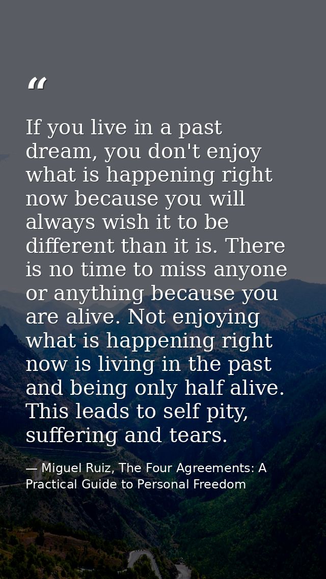 If you live in a past dream, you don't enjoy what is happening right now because you will always wish it to be different — Miguel Ruiz, The Four Agreements: A Practical Guide to Personal Freedom