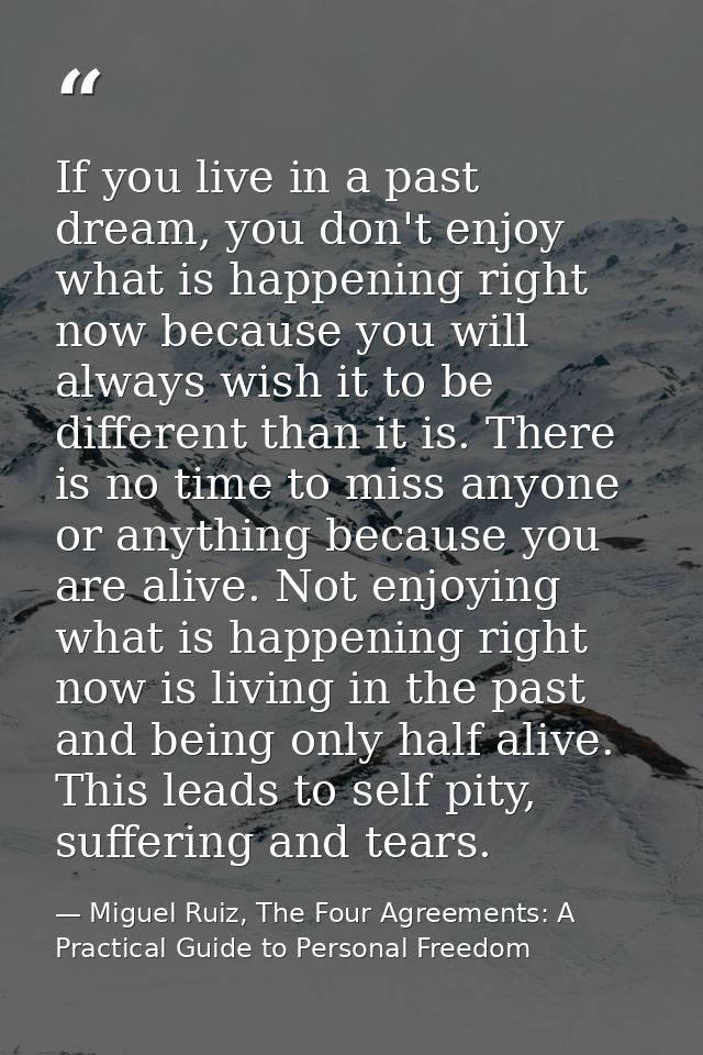 If you live in a past dream, you don't enjoy what is happening right now because you will always wish it to be different — Miguel Ruiz, The Four Agreements: A Practical Guide to Personal Freedom