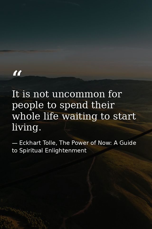 It is not uncommon for people to spend their whole life waiting to start living. — Eckhart Tolle, The Power of Now: A Guide to Spiritual Enlightenment