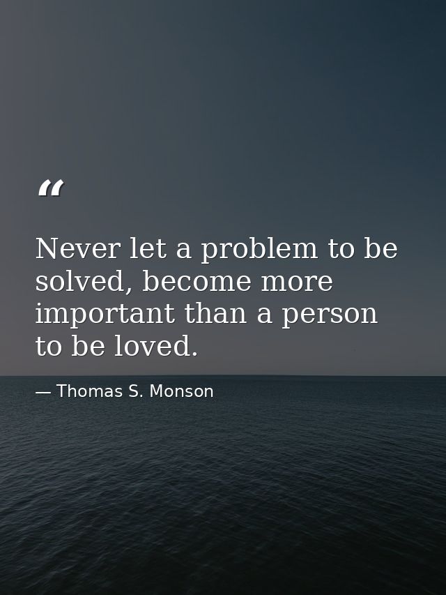 Never let a problem to be solved, become more important than a person to be loved. — Thomas S. Monson