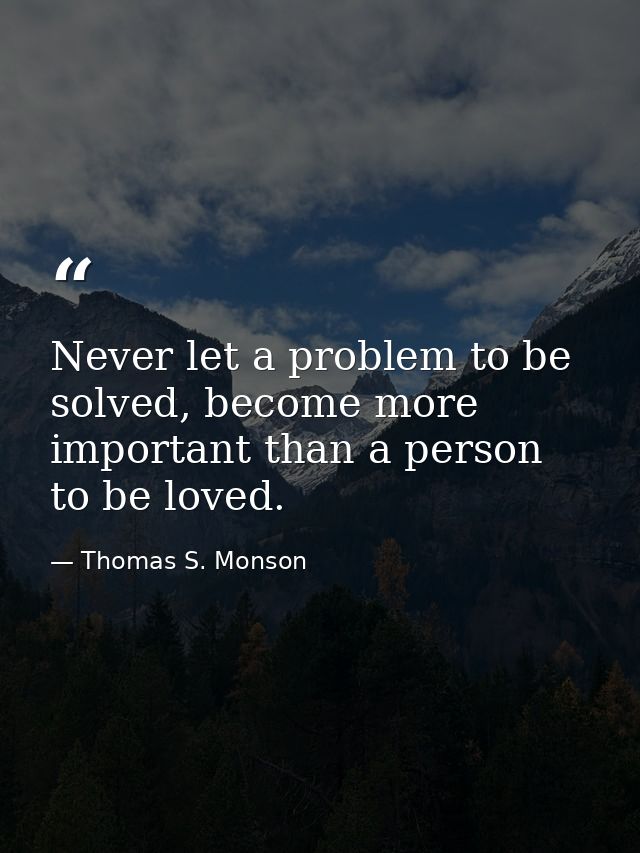 Never let a problem to be solved, become more important than a person to be loved. — Thomas S. Monson