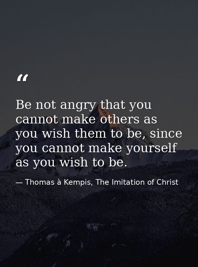 Be not angry that you cannot make others as you wish them to be, since you cannot make yourself as you wish to be. — Thomas à Kempis, The Imitation of Christ