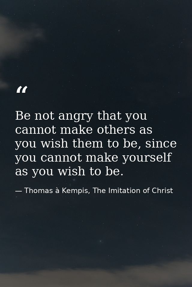Be not angry that you cannot make others as you wish them to be, since you cannot make yourself as you wish to be. — Thomas à Kempis, The Imitation of Christ