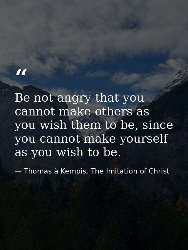 Be not angry that you cannot make others as you wish them to be, since you cannot make yourself as you wish to be. — Thomas à Kempis, The Imitation of Christ
