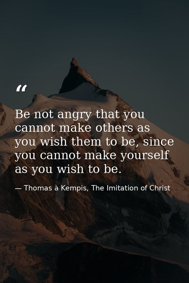 Be not angry that you cannot make others as you wish them to be, since you cannot make yourself as you wish to be. — Thomas à Kempis, The Imitation of Christ