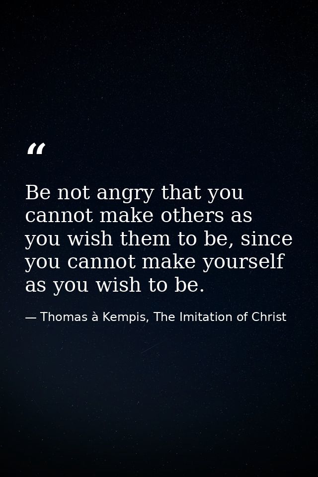Be not angry that you cannot make others as you wish them to be, since you cannot make yourself as you wish to be. — Thomas à Kempis, The Imitation of Christ