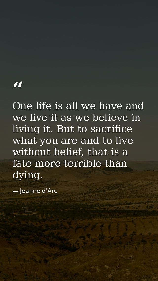 One life is all we have and we live it as we believe in living it. But to sacrifice what you are and to live without bel — Jeanne d'Arc