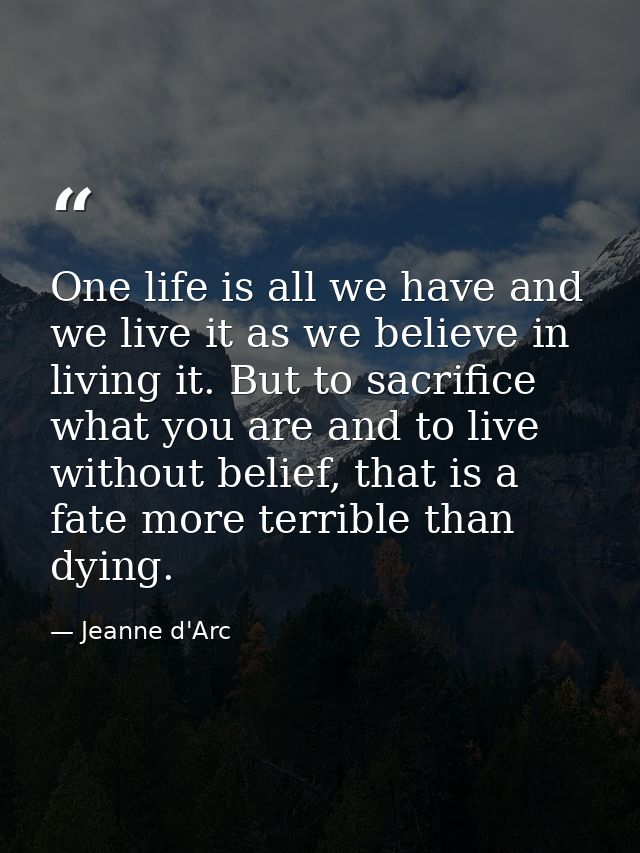 One life is all we have and we live it as we believe in living it. But to sacrifice what you are and to live without bel — Jeanne d'Arc
