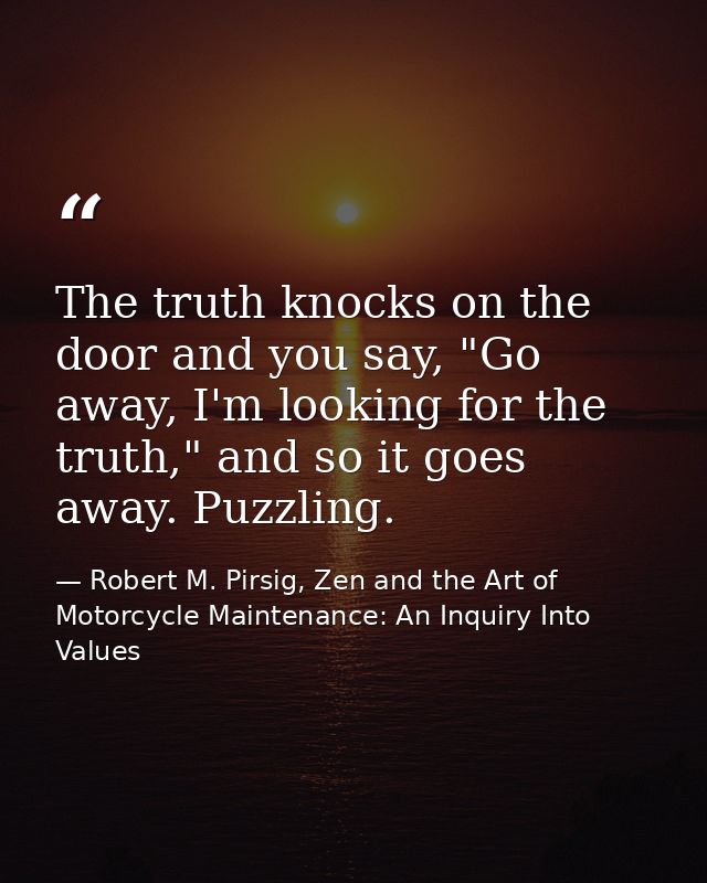 The truth knocks on the door and you say, "Go away, I'm looking for the truth," and so it goes away. Puzzling. — Robert M. Pirsig, Zen and the Art of Motorcycle Maintenance: An Inquiry Into Values