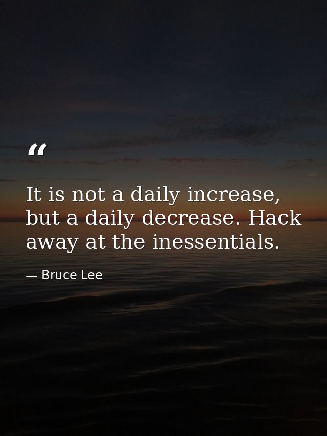 It is not a daily increase, but a daily decrease. Hack away at the inessentials. — Bruce Lee