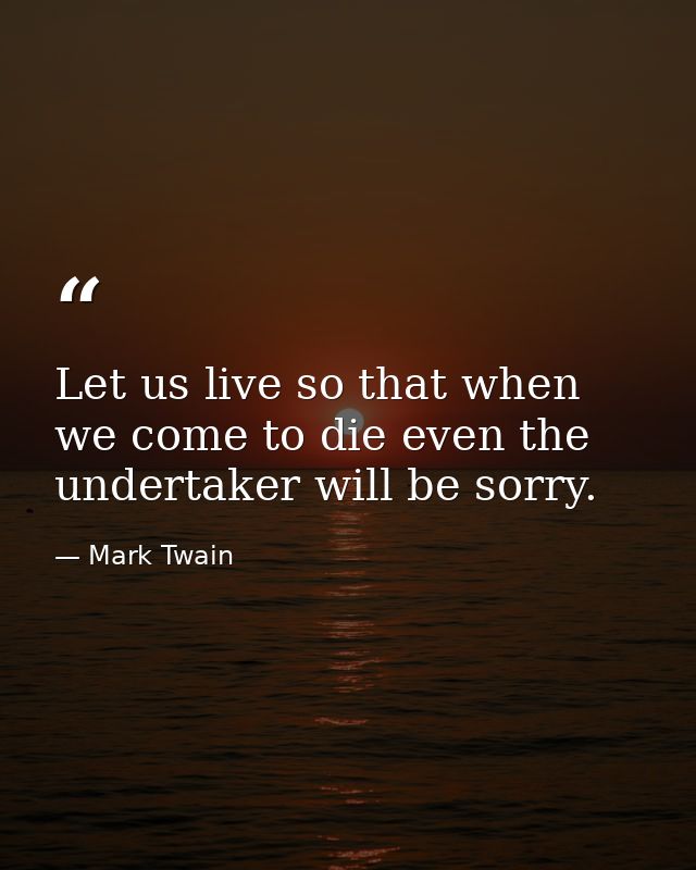 Let us live so that when we come to die even the undertaker will be sorry. — Mark Twain