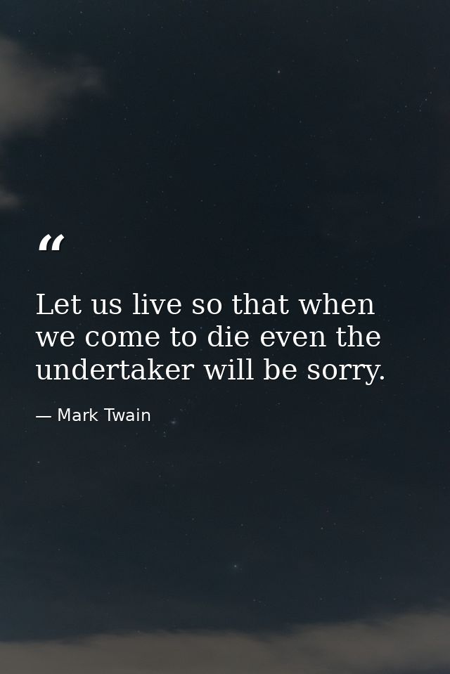 Let us live so that when we come to die even the undertaker will be sorry. — Mark Twain