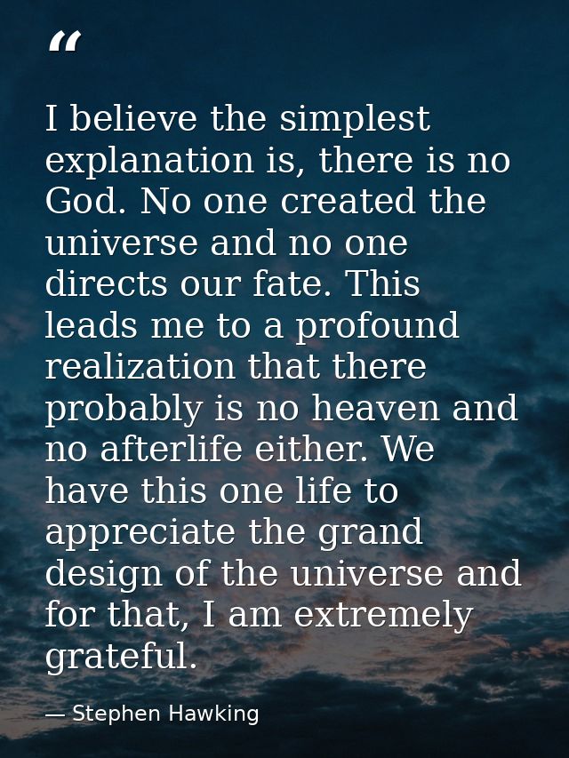 I believe the simplest explanation is, there is no God. No one created the universe and no one directs our fate. This le — Stephen Hawking