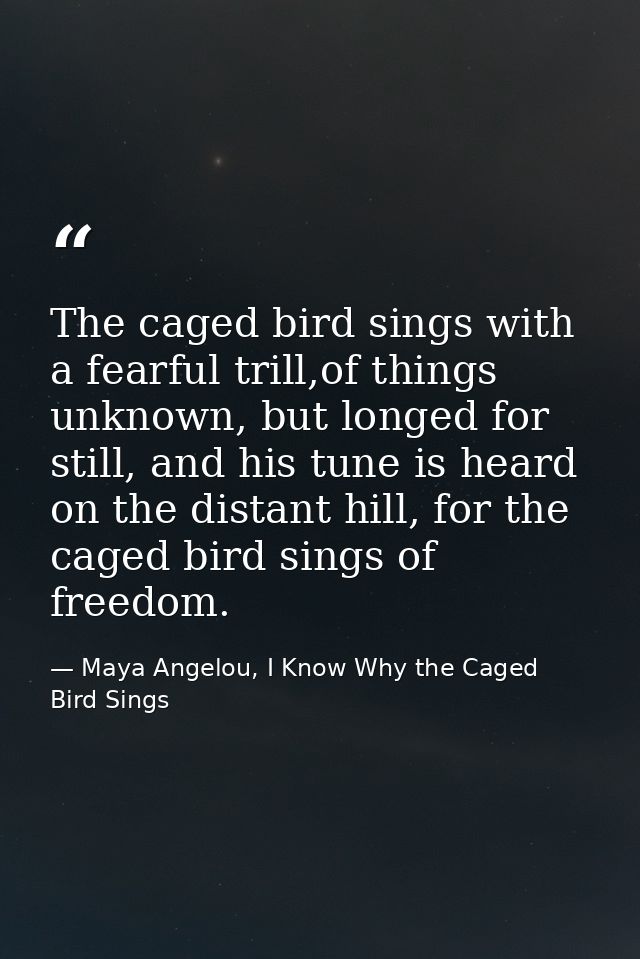 The caged bird sings with a fearful trill,of things unknown, but longed for still, and his tune is heard on the distant  — Maya Angelou, I Know Why the Caged Bird Sings