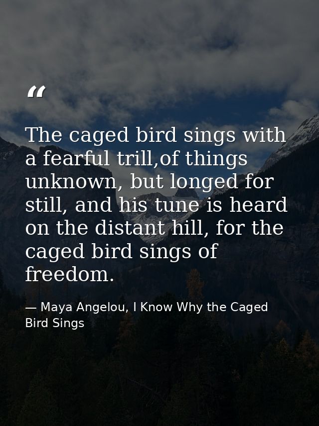 The caged bird sings with a fearful trill,of things unknown, but longed for still, and his tune is heard on the distant  — Maya Angelou, I Know Why the Caged Bird Sings