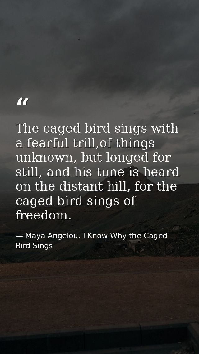 The caged bird sings with a fearful trill,of things unknown, but longed for still, and his tune is heard on the distant  — Maya Angelou, I Know Why the Caged Bird Sings