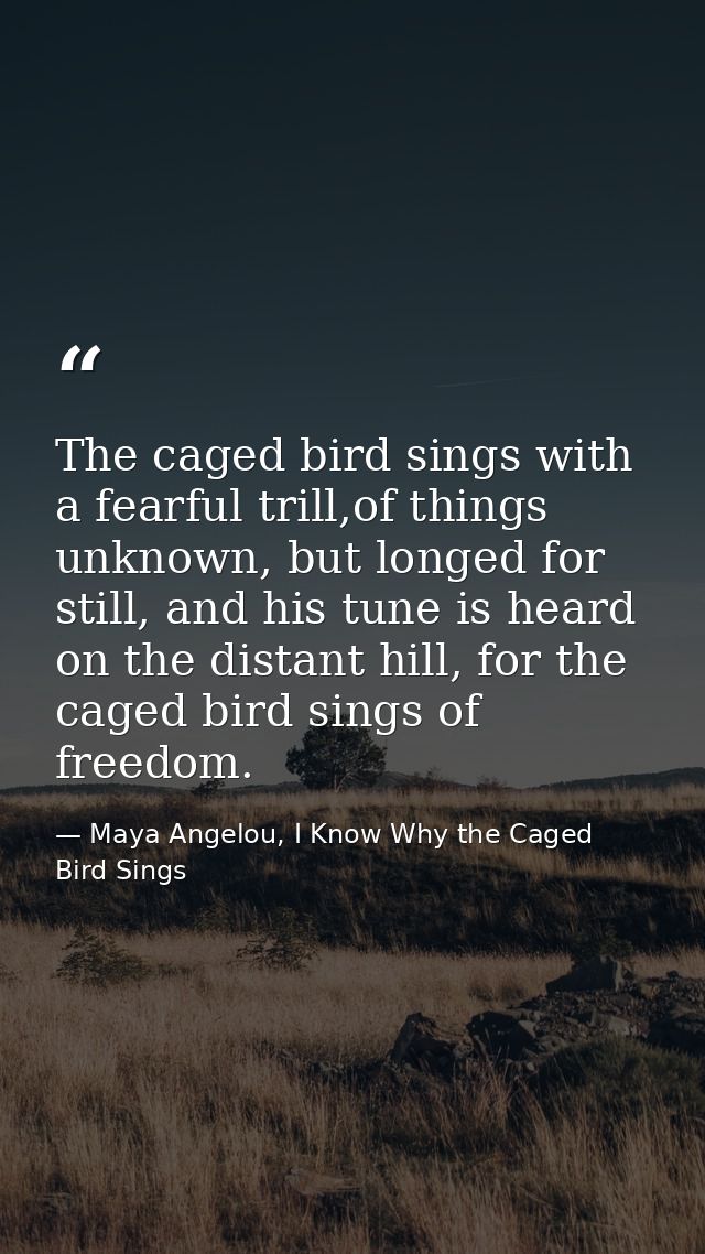 The caged bird sings with a fearful trill,of things unknown, but longed for still, and his tune is heard on the distant  — Maya Angelou, I Know Why the Caged Bird Sings