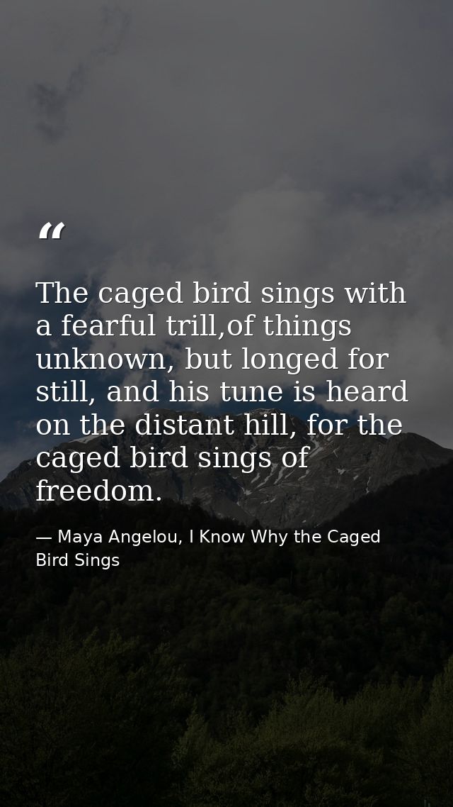 The caged bird sings with a fearful trill,of things unknown, but longed for still, and his tune is heard on the distant  — Maya Angelou, I Know Why the Caged Bird Sings
