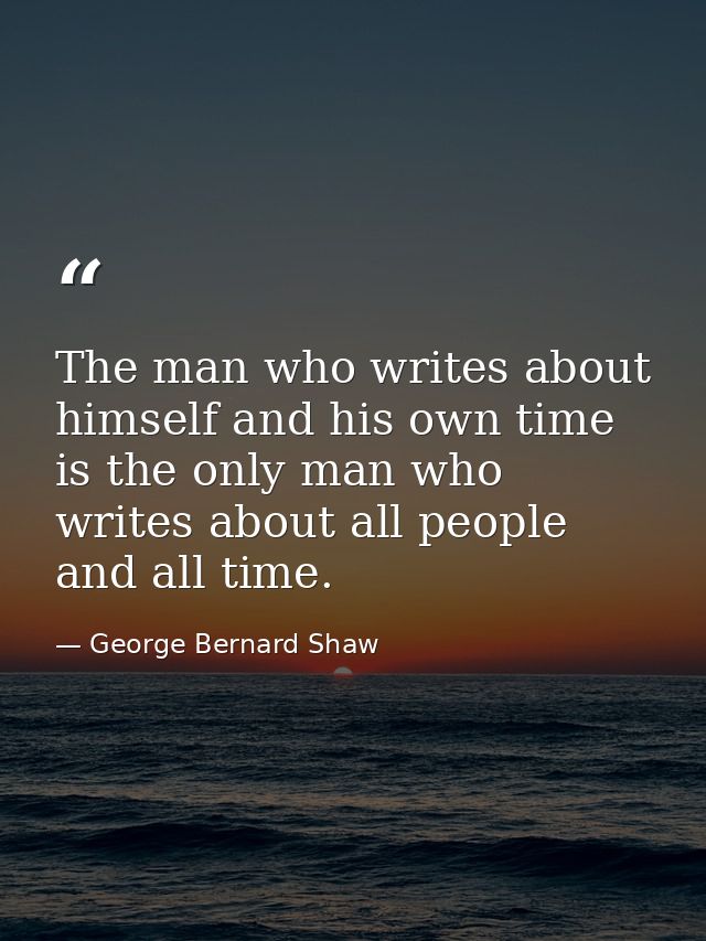 The man who writes about himself and his own time is the only man who writes about all people and all time. — George Bernard Shaw