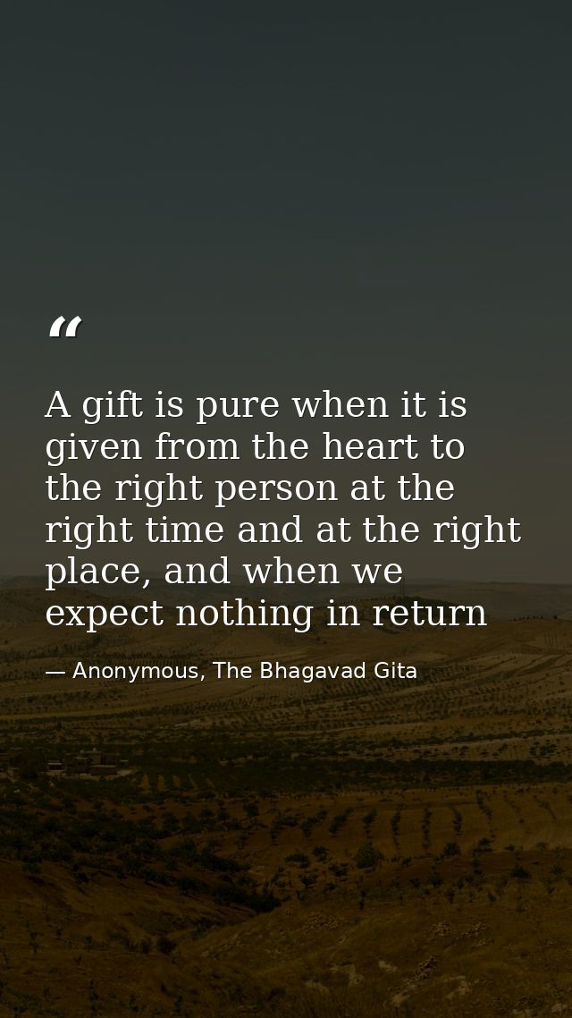 A gift is pure when it is given from the heart to the right person at the right time and at the right place, and when we — Anonymous, The Bhagavad Gita