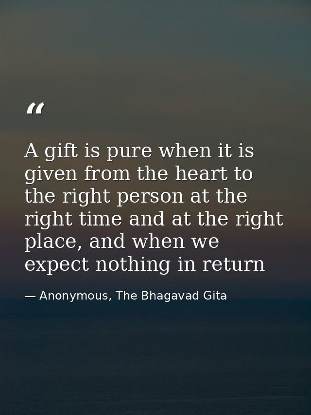 A gift is pure when it is given from the heart to the right person at the right time and at the right place, and when we — Anonymous, The Bhagavad Gita