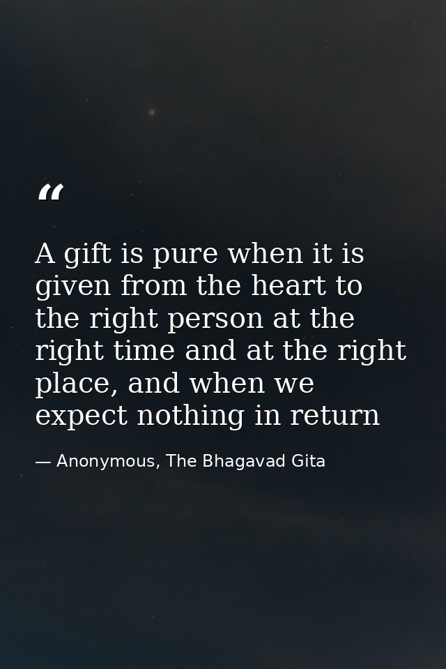 A gift is pure when it is given from the heart to the right person at the right time and at the right place, and when we — Anonymous, The Bhagavad Gita
