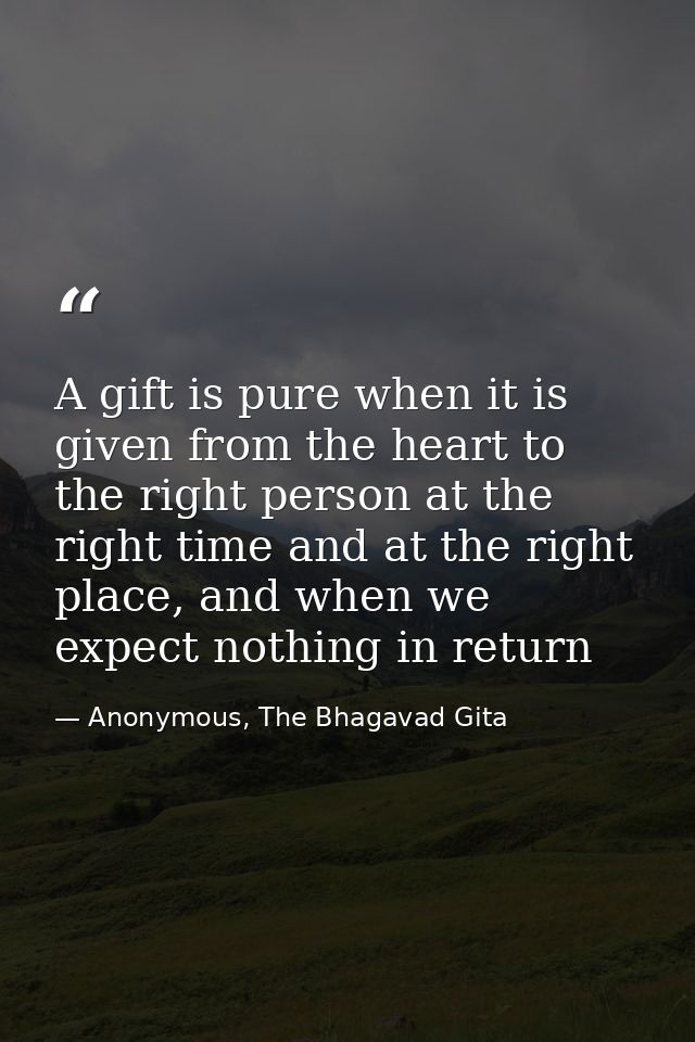 A gift is pure when it is given from the heart to the right person at the right time and at the right place, and when we — Anonymous, The Bhagavad Gita
