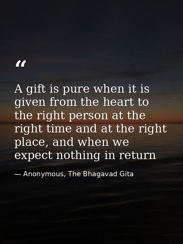 A gift is pure when it is given from the heart to the right person at the right time and at the right place, and when we — Anonymous, The Bhagavad Gita