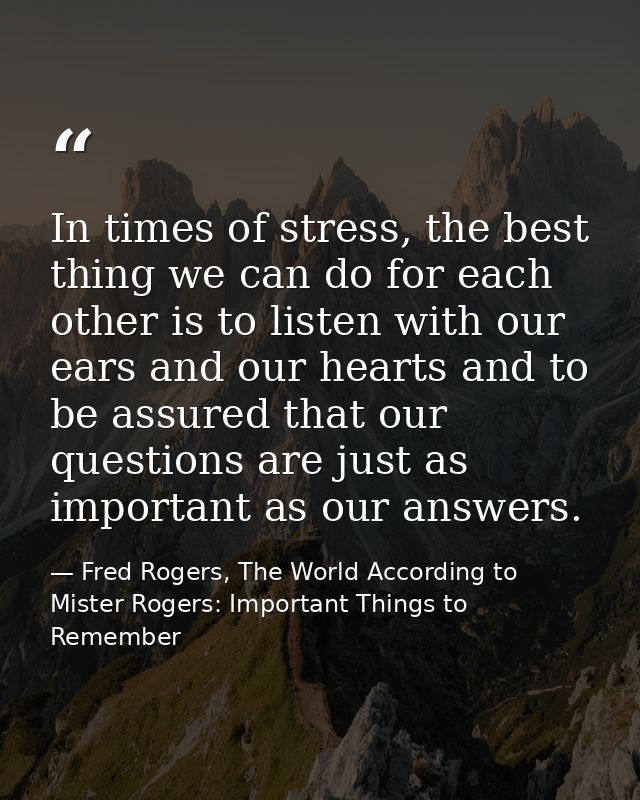 In times of stress, the best thing we can do for each other is to listen with our ears and our hearts and to be assured  — Fred Rogers, The World According to Mister Rogers: Important Things to Remember
