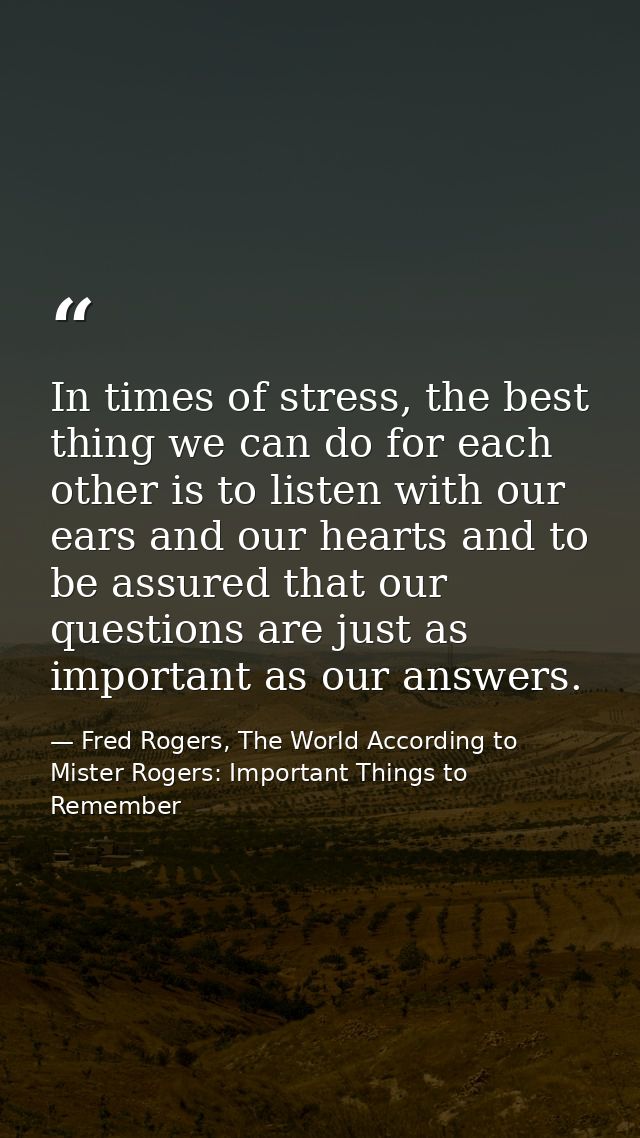 In times of stress, the best thing we can do for each other is to listen with our ears and our hearts and to be assured  — Fred Rogers, The World According to Mister Rogers: Important Things to Remember