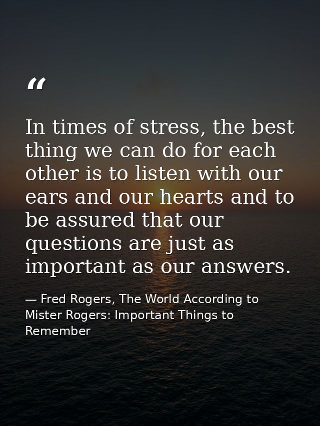 In times of stress, the best thing we can do for each other is to listen with our ears and our hearts and to be assured  — Fred Rogers, The World According to Mister Rogers: Important Things to Remember