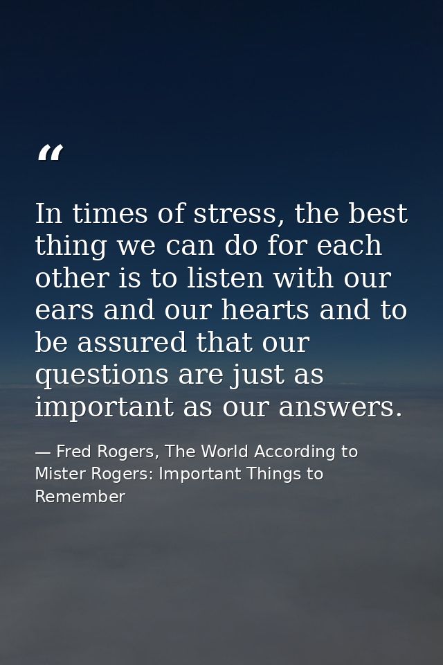 In times of stress, the best thing we can do for each other is to listen with our ears and our hearts and to be assured  — Fred Rogers, The World According to Mister Rogers: Important Things to Remember