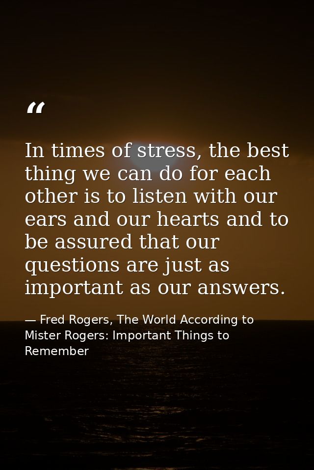 In times of stress, the best thing we can do for each other is to listen with our ears and our hearts and to be assured  — Fred Rogers, The World According to Mister Rogers: Important Things to Remember