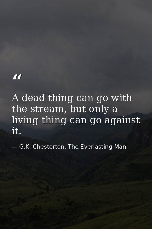 A dead thing can go with the stream, but only a living thing can go against it. — G.K. Chesterton, The Everlasting Man