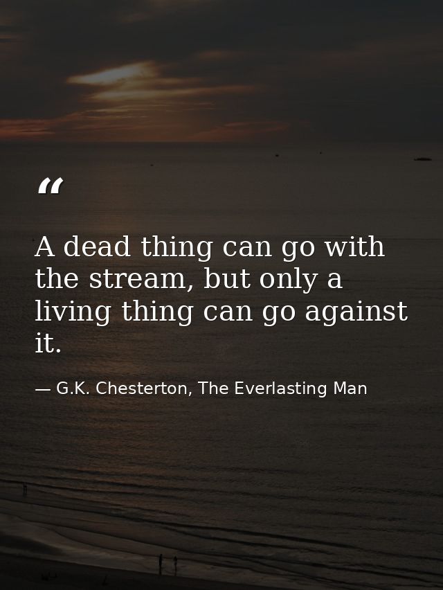 A dead thing can go with the stream, but only a living thing can go against it. — G.K. Chesterton, The Everlasting Man