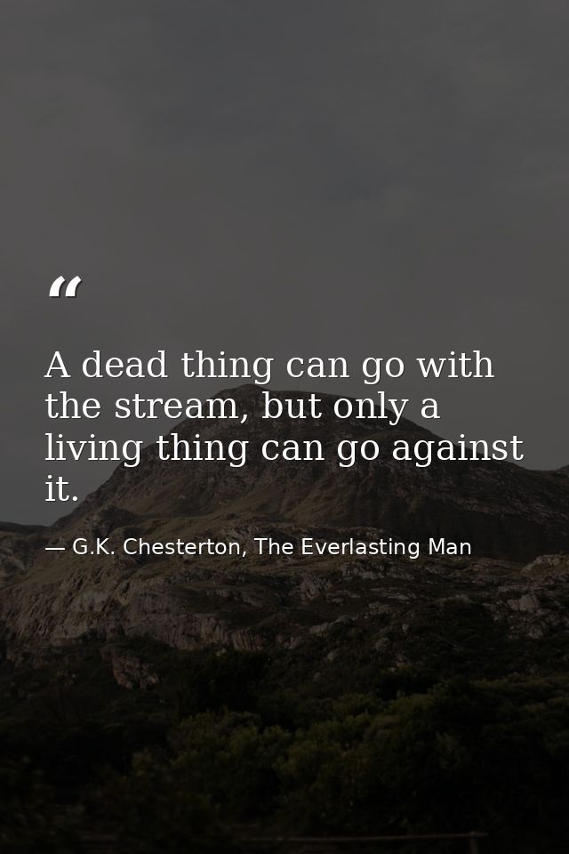 A dead thing can go with the stream, but only a living thing can go against it. — G.K. Chesterton, The Everlasting Man