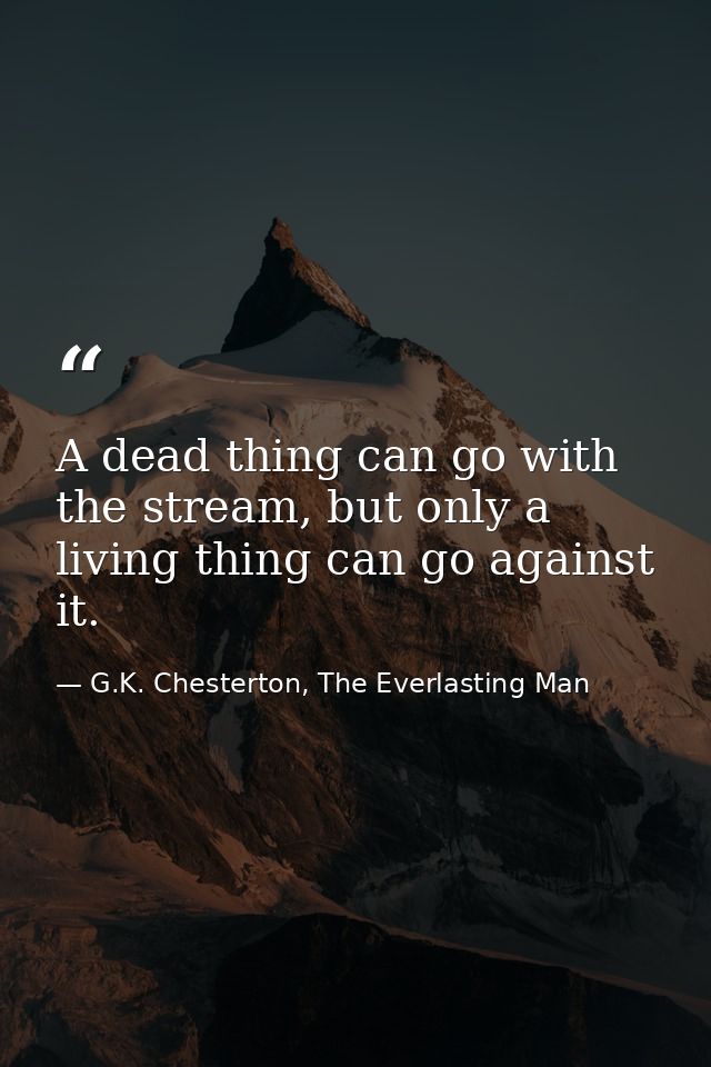 A dead thing can go with the stream, but only a living thing can go against it. — G.K. Chesterton, The Everlasting Man