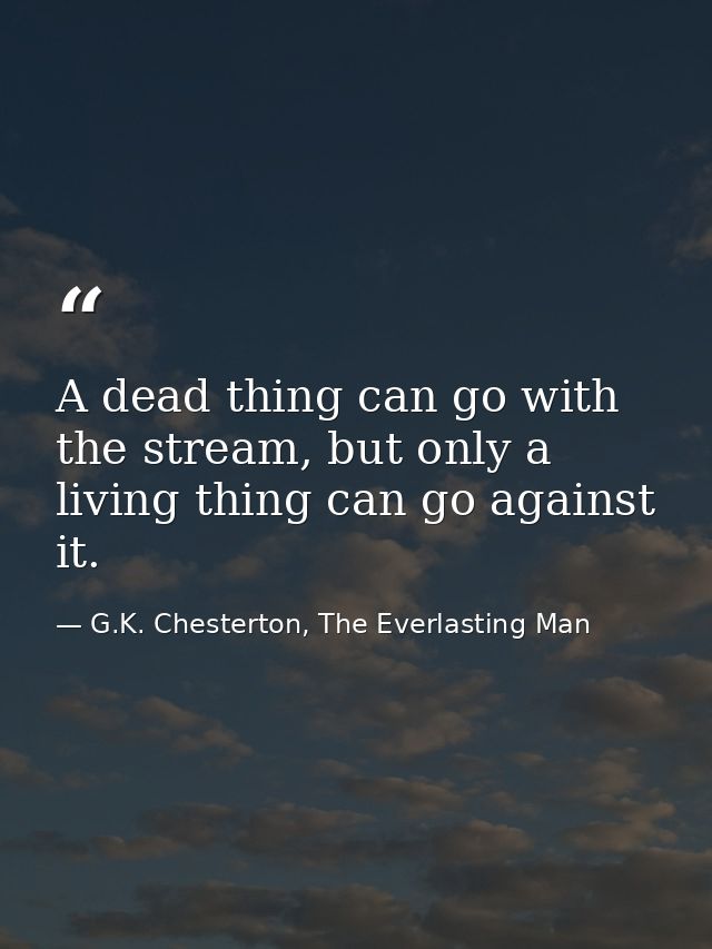 A dead thing can go with the stream, but only a living thing can go against it. — G.K. Chesterton, The Everlasting Man