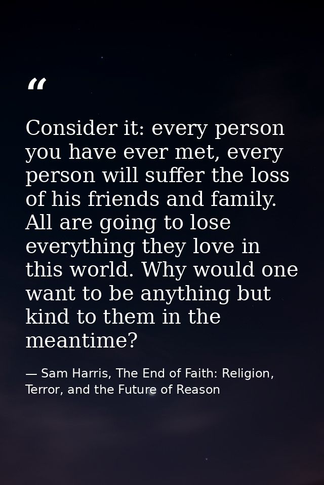 Consider it: every person you have ever met, every person will suffer the loss of his friends and family. All are going  — Sam Harris, The End of Faith: Religion, Terror, and the Future of Reason