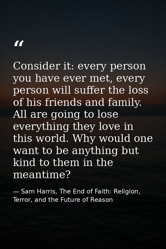 Consider it: every person you have ever met, every person will suffer the loss of his friends and family. All are going  — Sam Harris, The End of Faith: Religion, Terror, and the Future of Reason