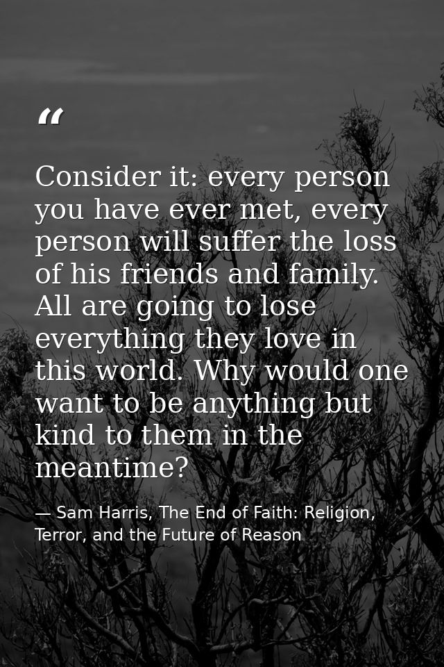 Consider it: every person you have ever met, every person will suffer the loss of his friends and family. All are going  — Sam Harris, The End of Faith: Religion, Terror, and the Future of Reason